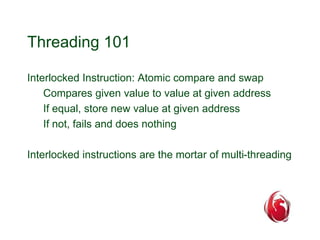 Threading 101 
Interlocked Instruction: Atomic compare and swap 
Compares given value to value at given address 
If equal, store new value at given address 
If not, fails and does nothing 
Interlocked instructions are the mortar of multi-threading 
 
