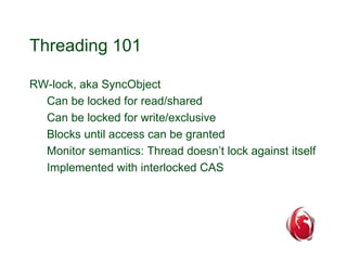 Threading 101 
RW-lock, aka SyncObject 
Can be locked for read/shared 
Can be locked for write/exclusive 
Blocks until access can be granted 
Monitor semantics: Thread doesn’t lock against itself 
Implemented with interlocked CAS 
 