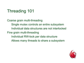 Threading 101 
Coarse grain multi-threading 
Single mutex controls an entire subsystem 
Individual data structures are not interlocked 
Fine grain multi-threading 
Individual RW-lock per data structure 
Allows many threads to share a subsystem 
 