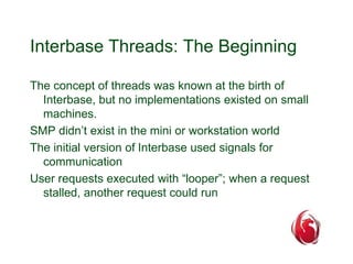 Interbase Threads: The Beginning 
The concept of threads was known at the birth of 
Interbase, but no implementations existed on small 
machines. 
SMP didn’t exist in the mini or workstation world 
The initial version of Interbase used signals for 
communication 
User requests executed with “looper”; when a request 
stalled, another request could run 
 