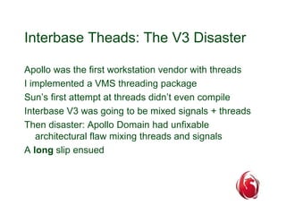 Interbase Theads: The V3 Disaster 
Apollo was the first workstation vendor with threads 
I implemented a VMS threading package 
Sun’s first attempt at threads didn’t even compile 
Interbase V3 was going to be mixed signals + threads 
Then disaster: Apollo Domain had unfixable 
architectural flaw mixing threads and signals 
A long slip ensued 
 