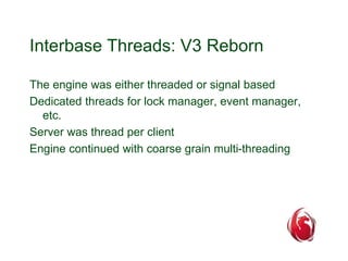 Interbase Threads: V3 Reborn 
The engine was either threaded or signal based 
Dedicated threads for lock manager, event manager, 
etc. 
Server was thread per client 
Engine continued with coarse grain multi-threading 
 