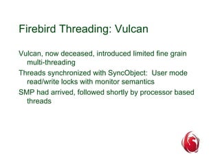 Firebird Threading: Vulcan 
Vulcan, now deceased, introduced limited fine grain 
multi-threading 
Threads synchronized with SyncObject: User mode 
read/write locks with monitor semantics 
SMP had arrived, followed shortly by processor based 
threads 
 