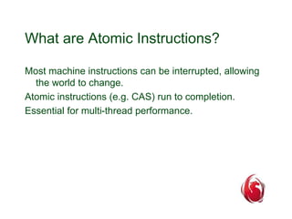 What are Atomic Instructions? 
Most machine instructions can be interrupted, allowing 
the world to change. 
Atomic instructions (e.g. CAS) run to completion. 
Essential for multi-thread performance. 
 