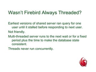 Wasn’t Firebird Always Threaded? 
Earliest versions of shared server ran query for one 
user until it stalled before responding to next user. 
Not friendly. 
Multi-threaded server runs to the next wait or for a fixed 
period plus the time to make the database state 
consistent. 
Threads never run concurrently. 
 