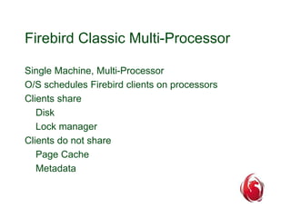 Firebird Classic Multi-Processor 
Single Machine, Multi-Processor 
O/S schedules Firebird clients on processors 
Clients share 
Disk 
Lock manager 
Clients do not share 
Page Cache 
Metadata 
 