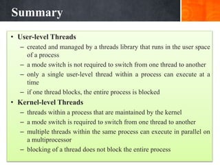 Summary
• User-level Threads
– created and managed by a threads library that runs in the user space
of a process
– a mode switch is not required to switch from one thread to another
– only a single user-level thread within a process can execute at a
time
– if one thread blocks, the entire process is blocked
• Kernel-level Threads
– threads within a process that are maintained by the kernel
– a mode switch is required to switch from one thread to another
– multiple threads within the same process can execute in parallel on
a multiprocessor
– blocking of a thread does not block the entire process
 