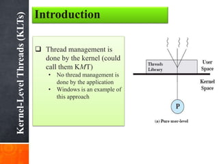 Kernel-LevelThreads(KLTs)
Introduction
 Thread management is
done by the kernel (could
call them KMT)
• No thread management is
done by the application
• Windows is an example of
this approach
 