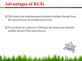 Advantages of KLTs
 The kernel can simultaneously schedule multiple threads from
the same process on multiple processors
 If one thread in a process is blocked, the kernel can schedule
another thread of the same process
 