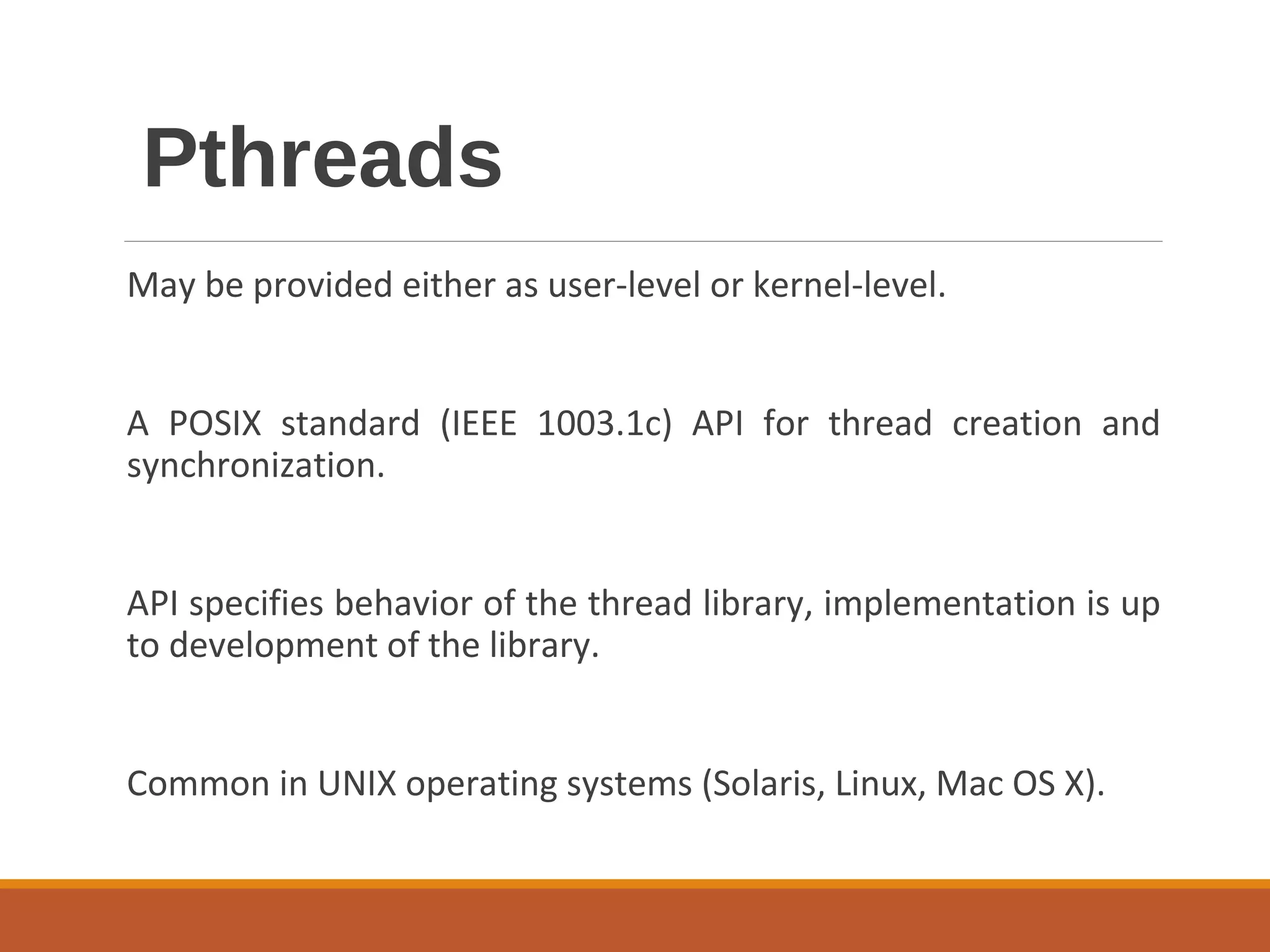 Pthreads
May be provided either as user-level or kernel-level.
A POSIX standard (IEEE 1003.1c) API for thread creation and
synchronization.
API specifies behavior of the thread library, implementation is up
to development of the library.
Common in UNIX operating systems (Solaris, Linux, Mac OS X).
 