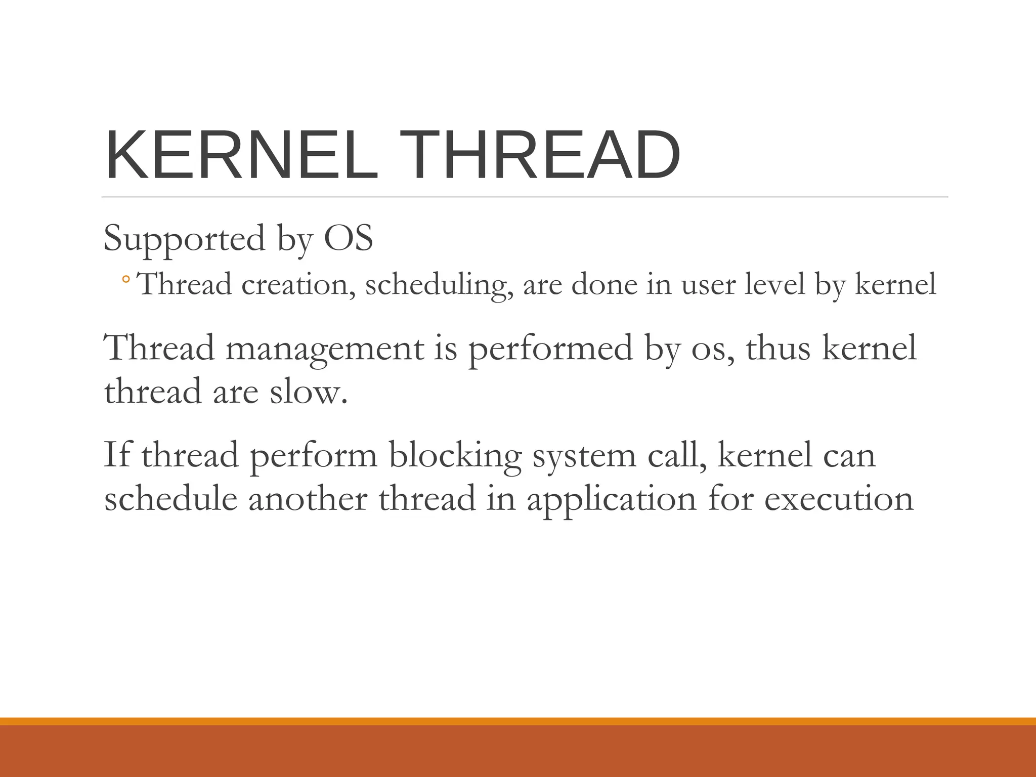 KERNEL THREAD
Supported by OS
◦Thread creation, scheduling, are done in user level by kernel
Thread management is performed by os, thus kernel
thread are slow.
If thread perform blocking system call, kernel can
schedule another thread in application for execution
 