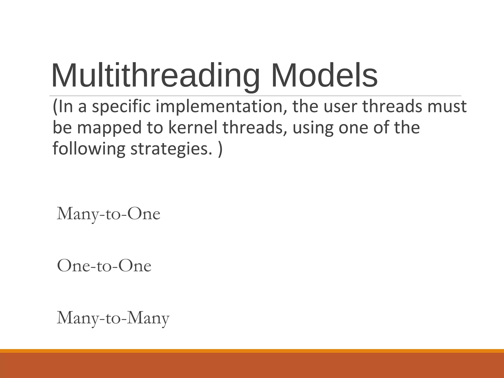 Multithreading Models
(In a specific implementation, the user threads must
be mapped to kernel threads, using one of the
following strategies. )
Many-to-One
One-to-One
Many-to-Many
 