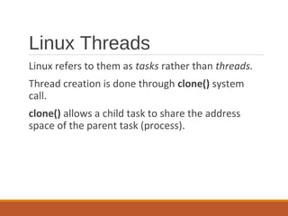 Linux Threads
Linux refers to them as tasks rather than threads.
Thread creation is done through clone() system
call.
clone() allows a child task to share the address
space of the parent task (process).
 