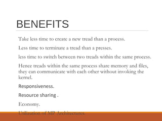 BENEFITS
Take less time to create a new tread than a process.
Less time to terminate a tread than a presses.
less time to switch between two treads within the same process.
Hence treads within the same process share memory and files,
they can communicate with each other without invoking the
kernel.
Responsiveness.
Resource sharing .
Economy.
Utilization of MP Architectures.
 