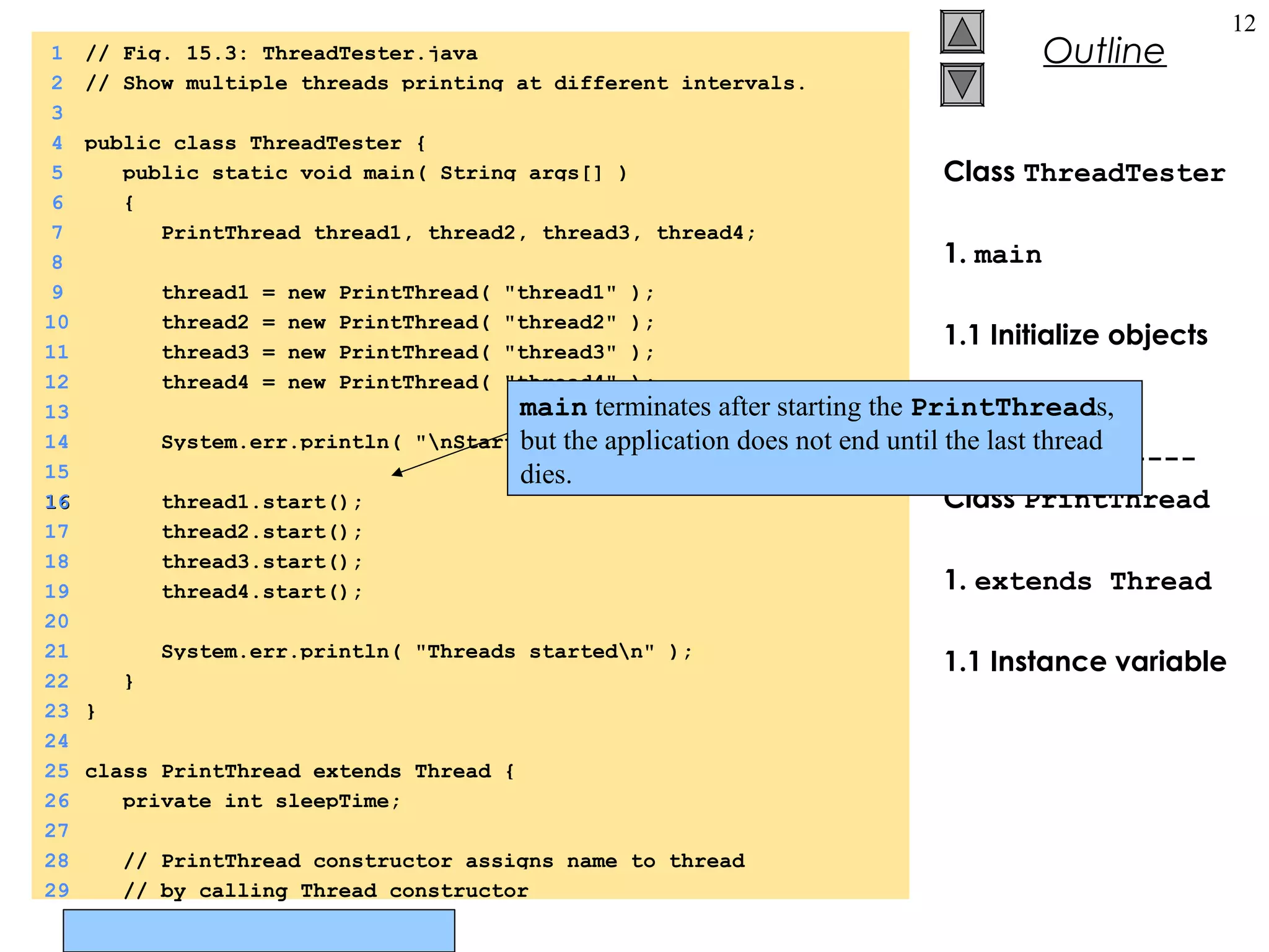 © Prentice Hall, Inc. All rights reserved.
Outline
12
Class ThreadTester
1. main
1.1 Initialize objects
1.2 start
---------------
Class PrintThread
1. extends Thread
1.1 Instance variable
1 // Fig. 15.3: ThreadTester.java
2 // Show multiple threads printing at different intervals.
3
4 public class ThreadTester {
5 public static void main( String args[] )
6 {
7 PrintThread thread1, thread2, thread3, thread4;
8
9 thread1 = new PrintThread( "thread1" );
10 thread2 = new PrintThread( "thread2" );
11 thread3 = new PrintThread( "thread3" );
12 thread4 = new PrintThread( "thread4" );
13
14 System.err.println( "nStarting threads" );
15
1616 thread1.start();
17 thread2.start();
18 thread3.start();
19 thread4.start();
20
21 System.err.println( "Threads startedn" );
22 }
23 }
24
25 class PrintThread extends Thread {
26 private int sleepTime;
27
28 // PrintThread constructor assigns name to thread
29 // by calling Thread constructor
main terminates after starting the PrintThreads,
but the application does not end until the last thread
dies.
 