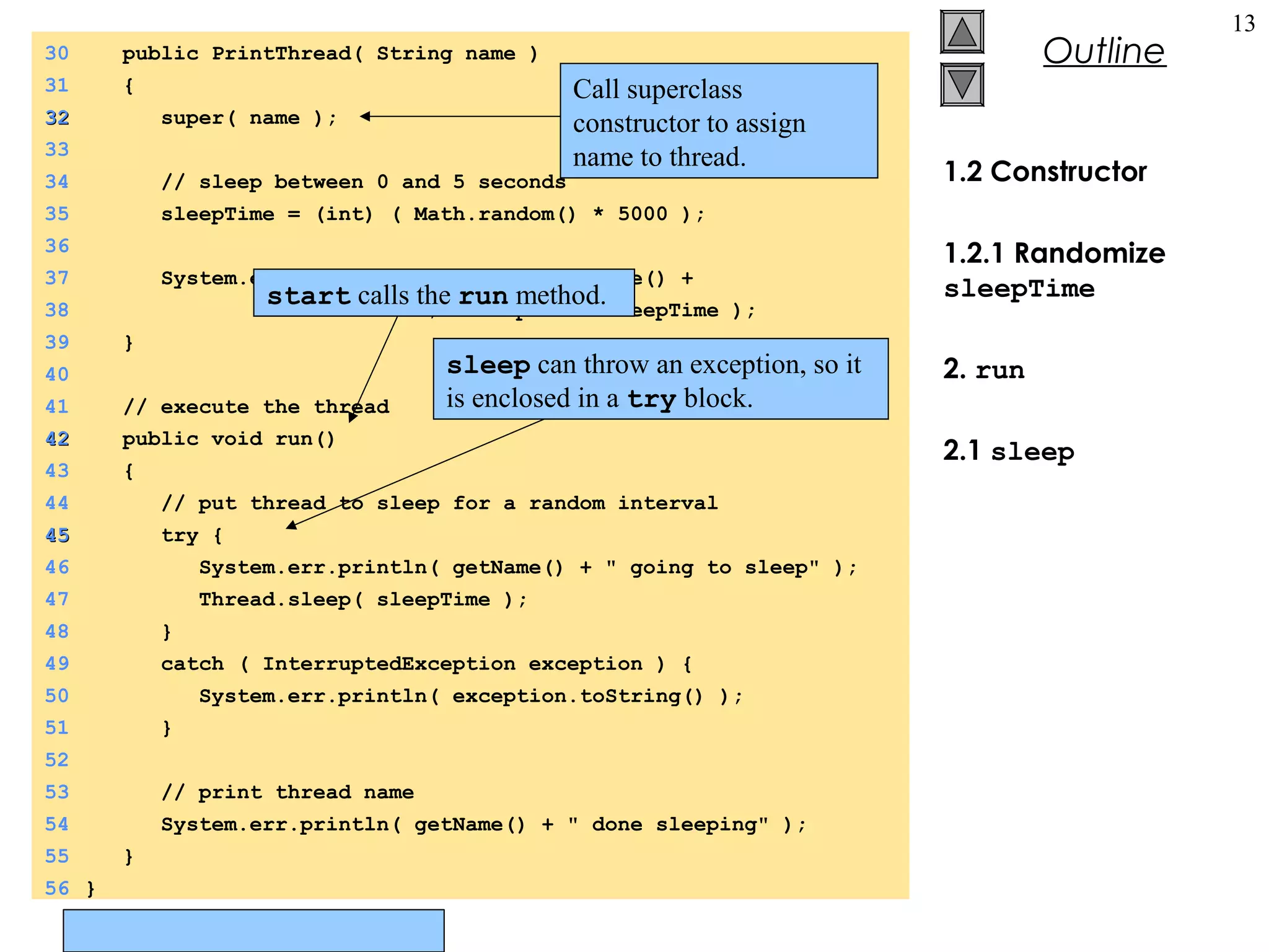 © Prentice Hall, Inc. All rights reserved.
Outline
13
1.2 Constructor
1.2.1 Randomize
sleepTime
2. run
2.1 sleep
30 public PrintThread( String name )
31 {
3232 super( name );
33
34 // sleep between 0 and 5 seconds
35 sleepTime = (int) ( Math.random() * 5000 );
36
37 System.err.println( "Name: " + getName() +
38 "; sleep: " + sleepTime );
39 }
40
41 // execute the thread
4242 public void run()
43 {
44 // put thread to sleep for a random interval
4545 try {
46 System.err.println( getName() + " going to sleep" );
47 Thread.sleep( sleepTime );
48 }
49 catch ( InterruptedException exception ) {
50 System.err.println( exception.toString() );
51 }
52
53 // print thread name
54 System.err.println( getName() + " done sleeping" );
55 }
56 }
Call superclass
constructor to assign
name to thread.
sleep can throw an exception, so it
is enclosed in a try block.
start calls the run method.
 