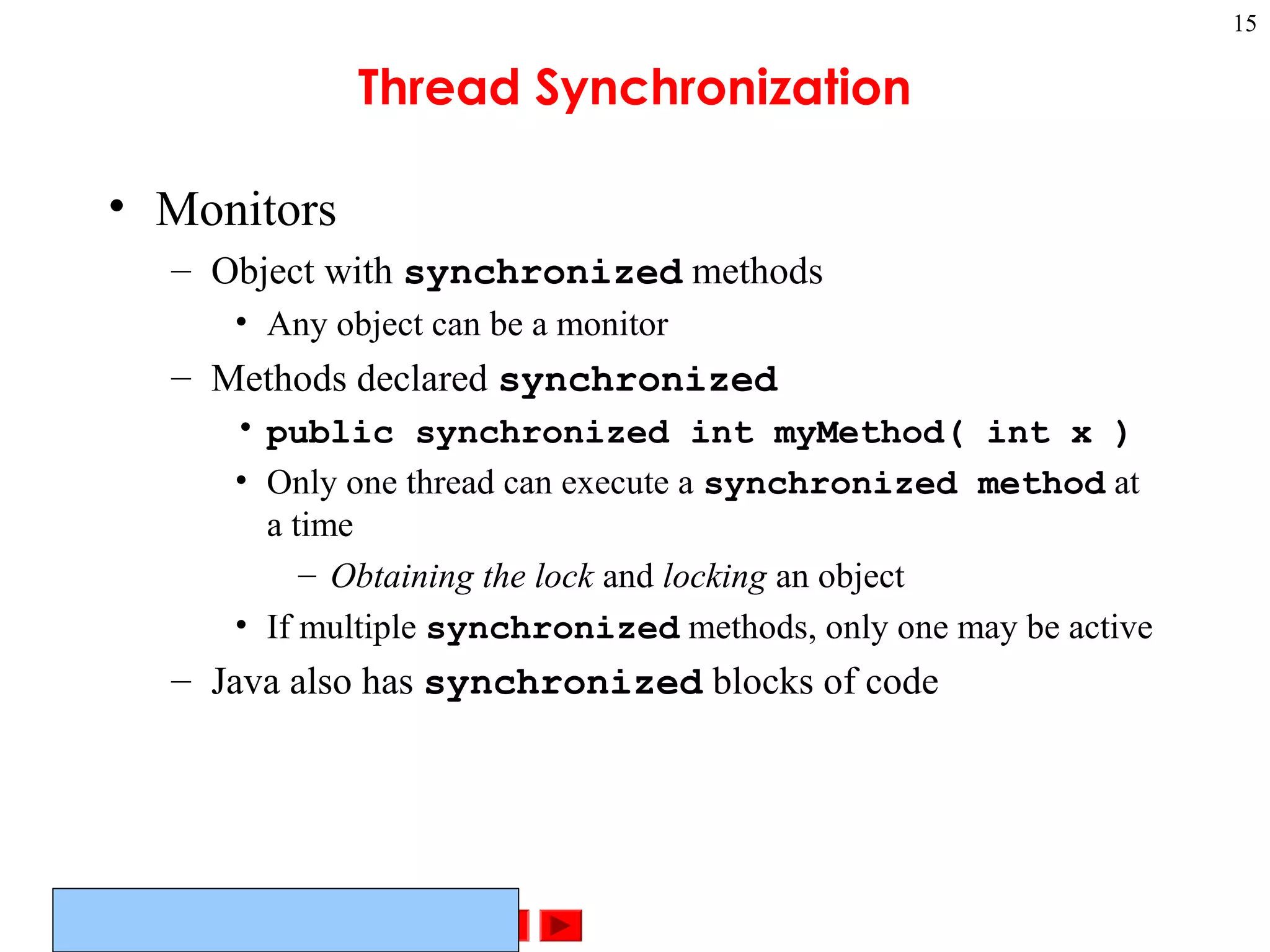 ©Prentice Hall, Inc. All rights reserved.
15
Thread Synchronization
• Monitors
– Object with synchronized methods
• Any object can be a monitor
– Methods declared synchronized
• public synchronized int myMethod( int x )
• Only one thread can execute a synchronized method at
a time
– Obtaining the lock and locking an object
• If multiple synchronized methods, only one may be active
– Java also has synchronized blocks of code
 