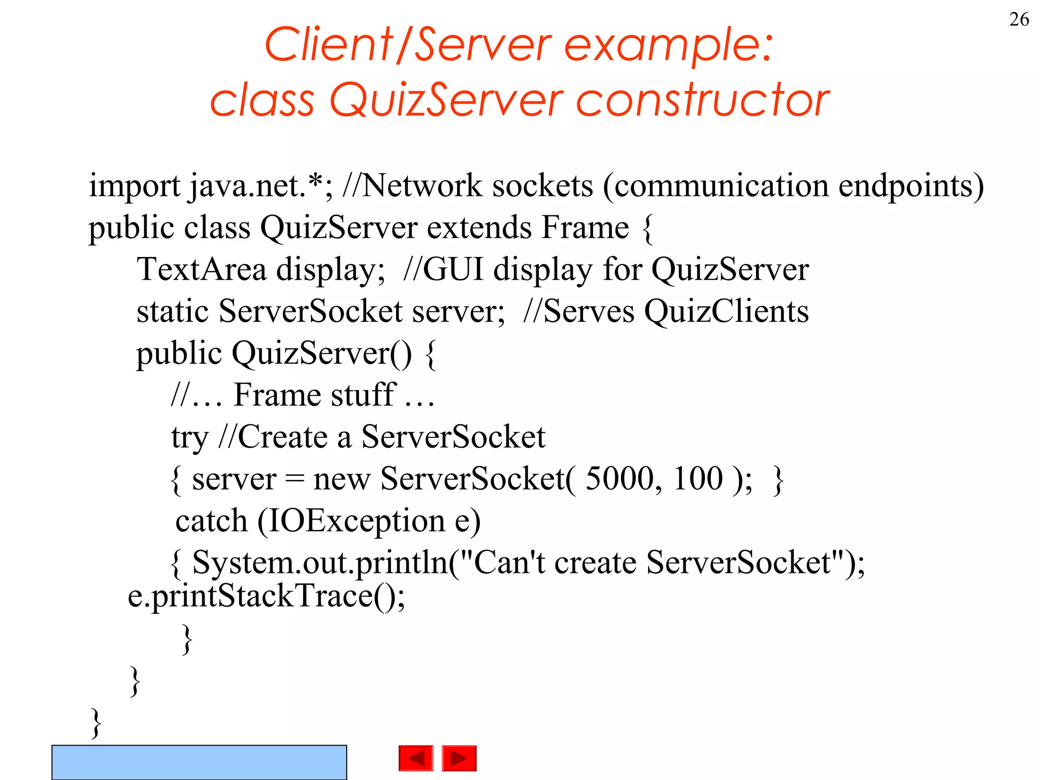 ©Prentice Hall, Inc. All rights reserved.
26
Client/Server example:
class QuizServer constructor
import java.net.*; //Network sockets (communication endpoints)
public class QuizServer extends Frame {
TextArea display; //GUI display for QuizServer
static ServerSocket server; //Serves QuizClients
public QuizServer() {
//… Frame stuff …
try //Create a ServerSocket
{ server = new ServerSocket( 5000, 100 ); }
catch (IOException e)
{ System.out.println("Can't create ServerSocket");
e.printStackTrace();
}
}
}
 