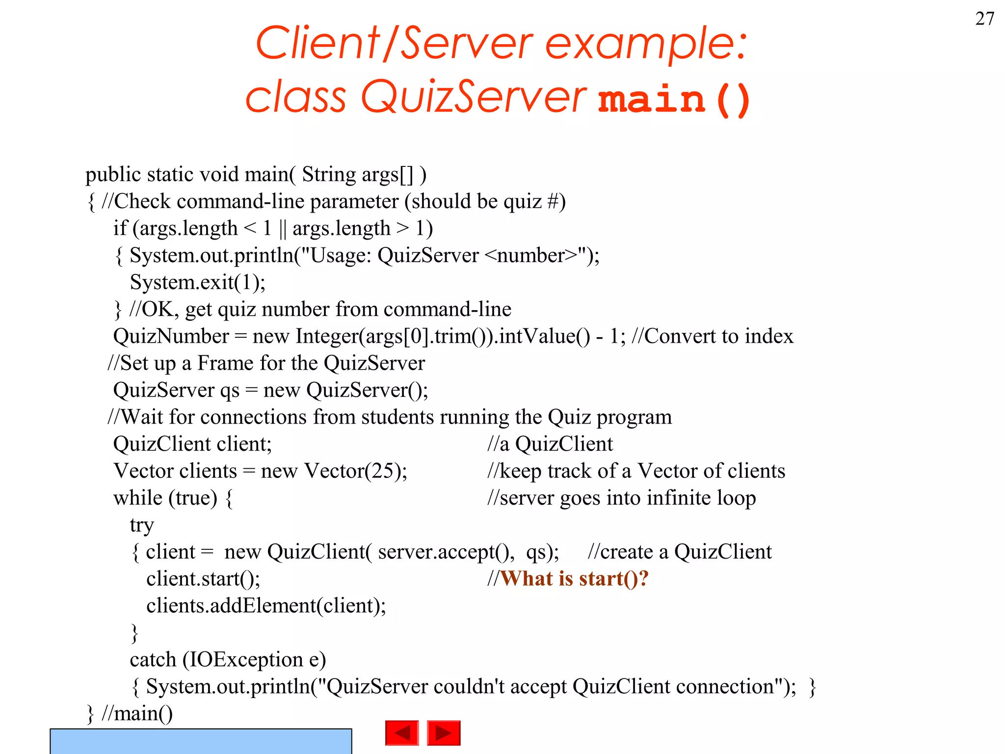 ©Prentice Hall, Inc. All rights reserved.
27
Client/Server example:
class QuizServer main()
public static void main( String args[] )
{ //Check command-line parameter (should be quiz #)
if (args.length < 1 || args.length > 1)
{ System.out.println("Usage: QuizServer <number>");
System.exit(1);
} //OK, get quiz number from command-line
QuizNumber = new Integer(args[0].trim()).intValue() - 1; //Convert to index
//Set up a Frame for the QuizServer
QuizServer qs = new QuizServer();
//Wait for connections from students running the Quiz program
QuizClient client; //a QuizClient
Vector clients = new Vector(25); //keep track of a Vector of clients
while (true) { //server goes into infinite loop
try
{ client = new QuizClient( server.accept(), qs); //create a QuizClient
client.start(); //What is start()?
clients.addElement(client);
}
catch (IOException e)
{ System.out.println("QuizServer couldn't accept QuizClient connection"); }
} //main()
 