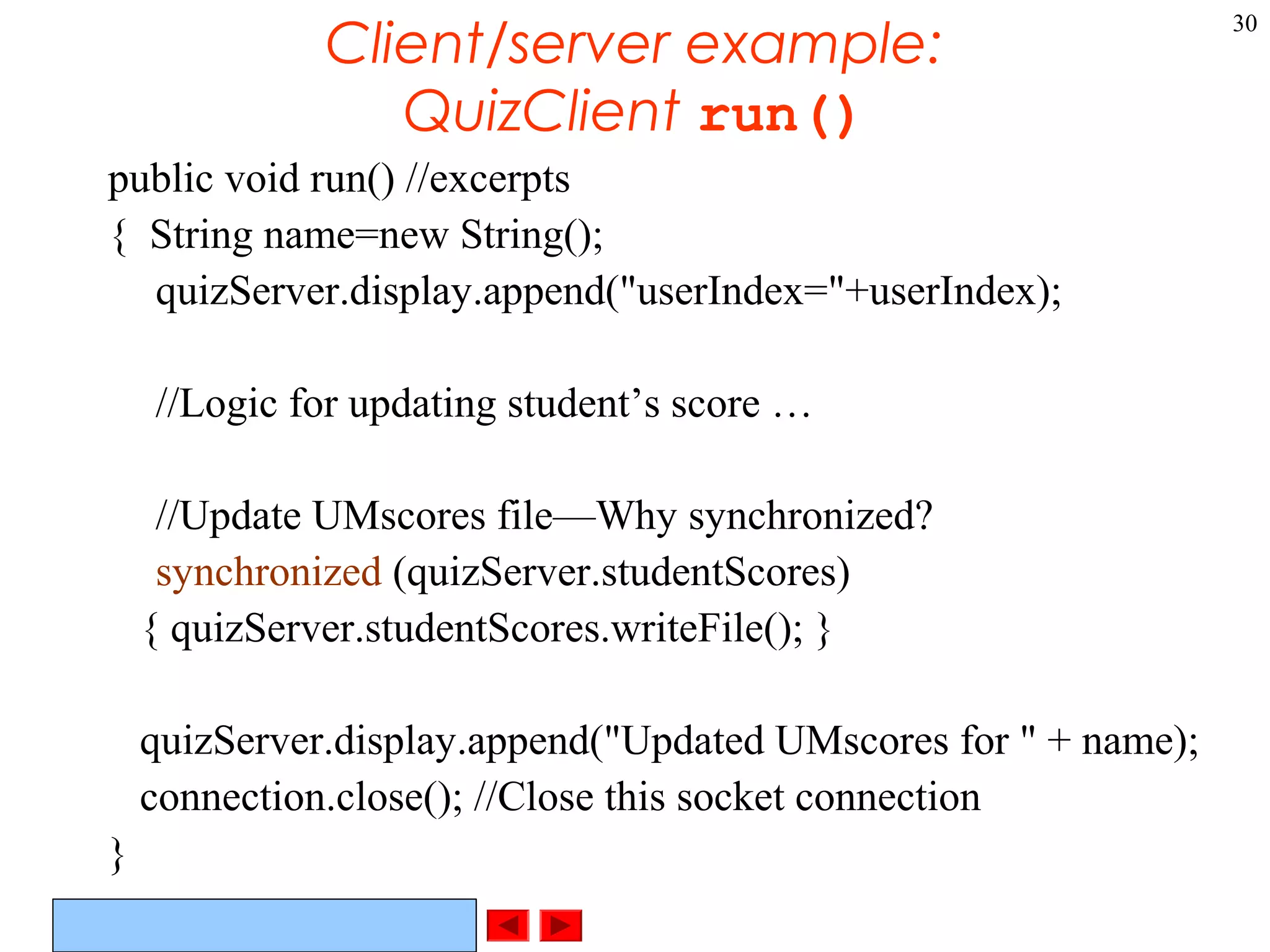 ©Prentice Hall, Inc. All rights reserved.
30
Client/server example:
QuizClient run()
public void run() //excerpts
{ String name=new String();
quizServer.display.append("userIndex="+userIndex);
//Logic for updating student’s score …
//Update UMscores file—Why synchronized?
synchronized (quizServer.studentScores)
{ quizServer.studentScores.writeFile(); }
quizServer.display.append("Updated UMscores for " + name);
connection.close(); //Close this socket connection
}
 