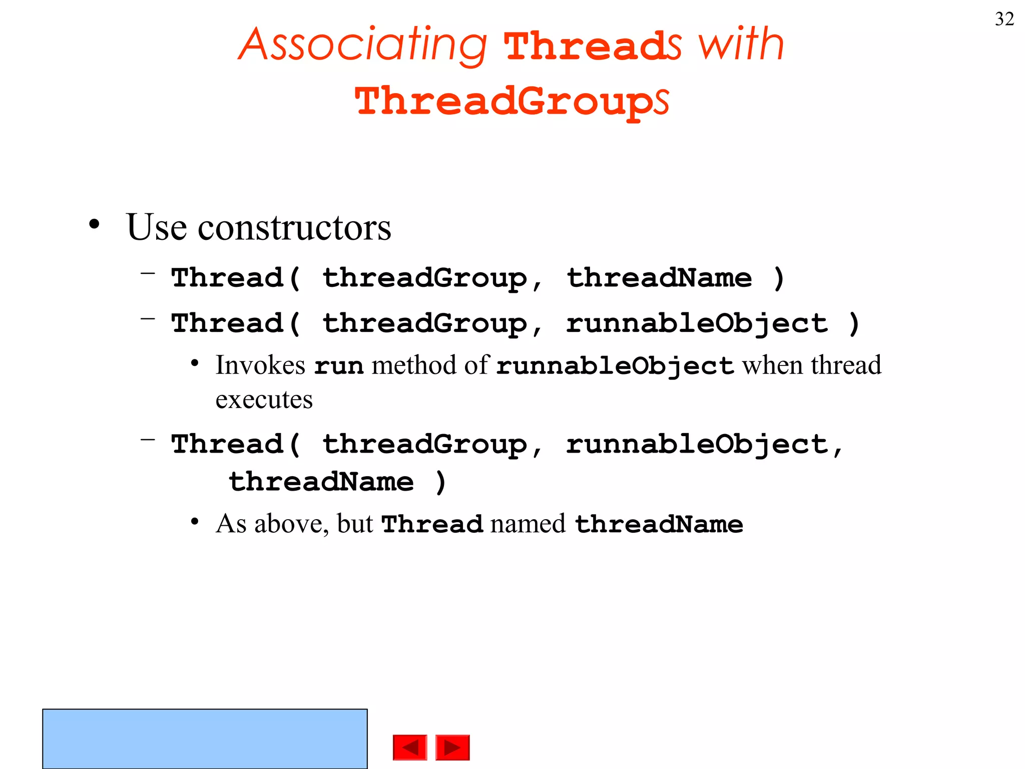 ©Prentice Hall, Inc. All rights reserved.
32
Associating Threads with
ThreadGroups
• Use constructors
– Thread( threadGroup, threadName )
– Thread( threadGroup, runnableObject )
• Invokes run method of runnableObject when thread
executes
– Thread( threadGroup, runnableObject,
threadName )
• As above, but Thread named threadName
 