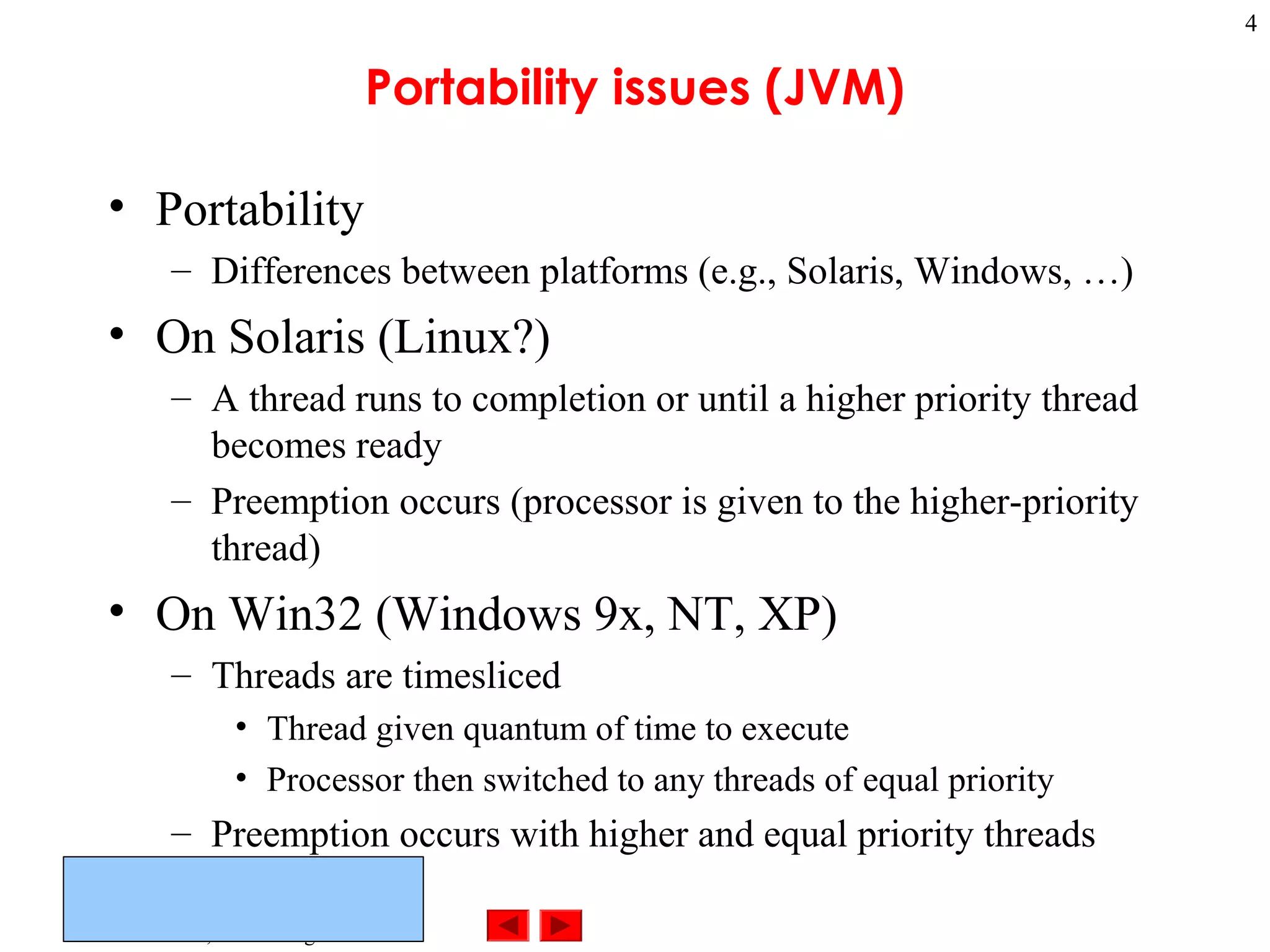 ©Prentice Hall, Inc. All rights reserved.
4
Portability issues (JVM)
• Portability
– Differences between platforms (e.g., Solaris, Windows, …)
• On Solaris (Linux?)
– A thread runs to completion or until a higher priority thread
becomes ready
– Preemption occurs (processor is given to the higher-priority
thread)
• On Win32 (Windows 9x, NT, XP)
– Threads are timesliced
• Thread given quantum of time to execute
• Processor then switched to any threads of equal priority
– Preemption occurs with higher and equal priority threads
 