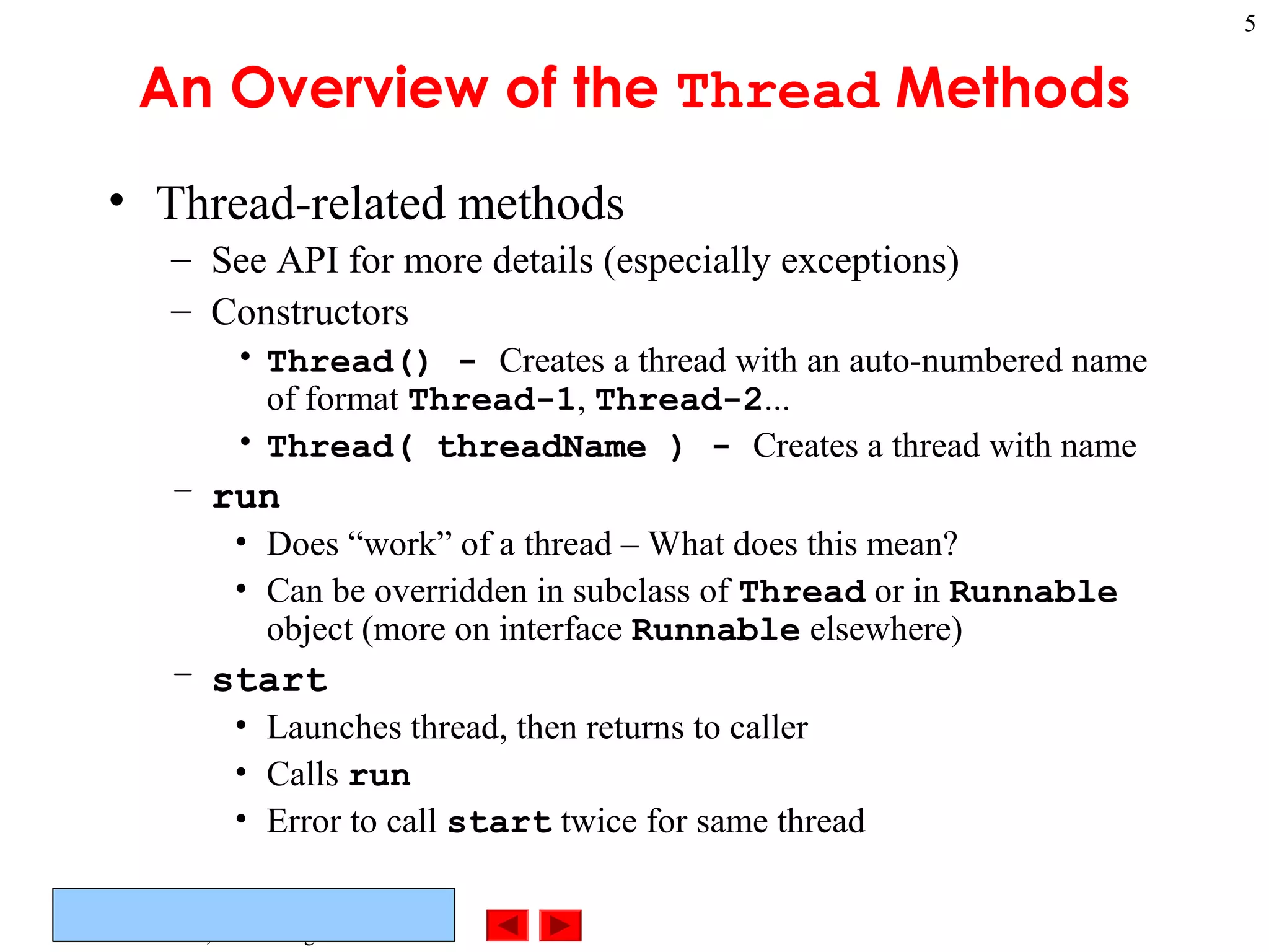 ©Prentice Hall, Inc. All rights reserved.
5
An Overview of the Thread Methods
• Thread-related methods
– See API for more details (especially exceptions)
– Constructors
• Thread() - Creates a thread with an auto-numbered name
of format Thread-1, Thread-2...
• Thread( threadName ) - Creates a thread with name
– run
• Does “work” of a thread – What does this mean?
• Can be overridden in subclass of Thread or in Runnable
object (more on interface Runnable elsewhere)
– start
• Launches thread, then returns to caller
• Calls run
• Error to call start twice for same thread
 