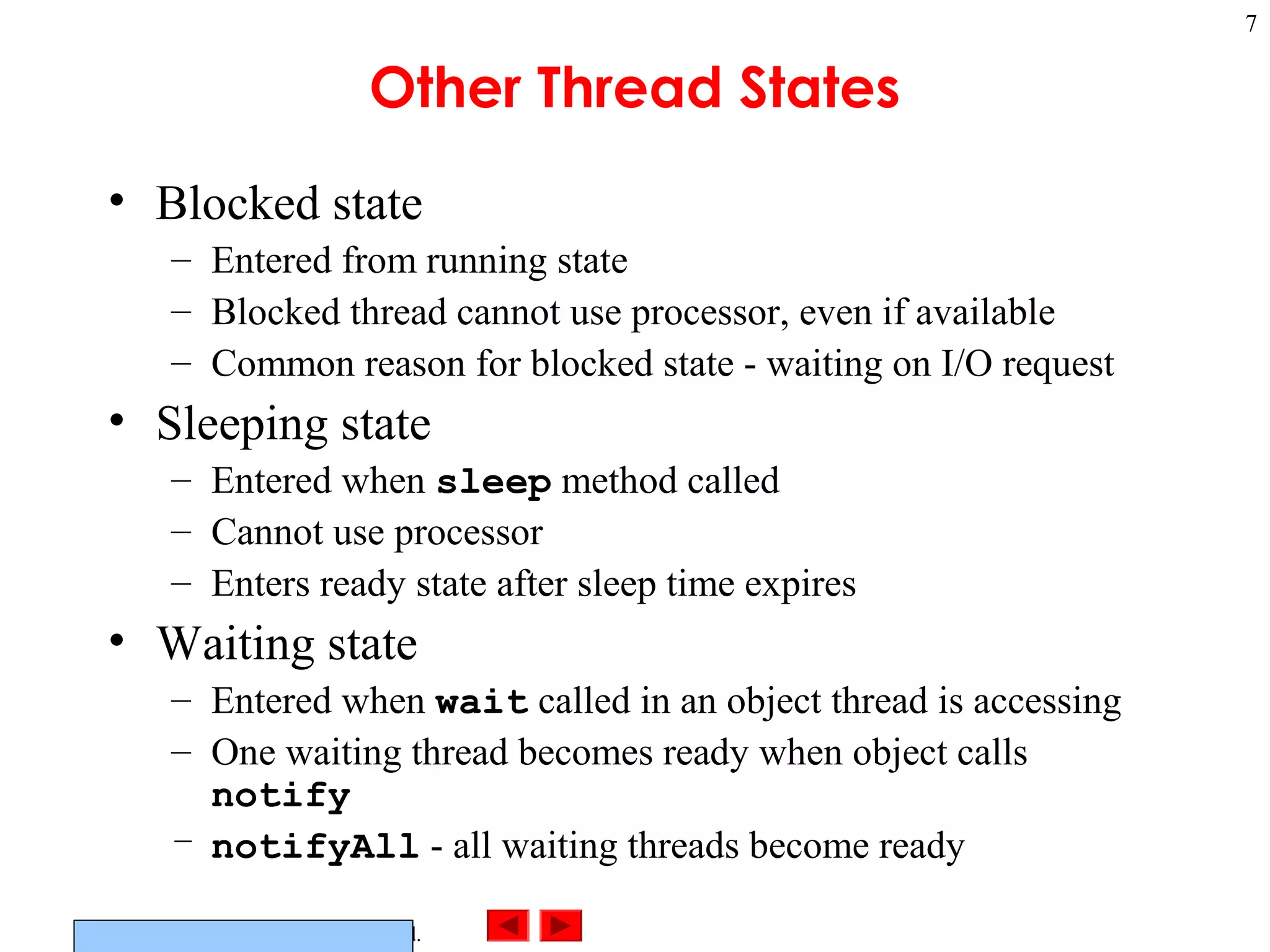 ©Prentice Hall, Inc. All rights reserved.
7
Other Thread States
• Blocked state
– Entered from running state
– Blocked thread cannot use processor, even if available
– Common reason for blocked state - waiting on I/O request
• Sleeping state
– Entered when sleep method called
– Cannot use processor
– Enters ready state after sleep time expires
• Waiting state
– Entered when wait called in an object thread is accessing
– One waiting thread becomes ready when object calls
notify
– notifyAll - all waiting threads become ready
 