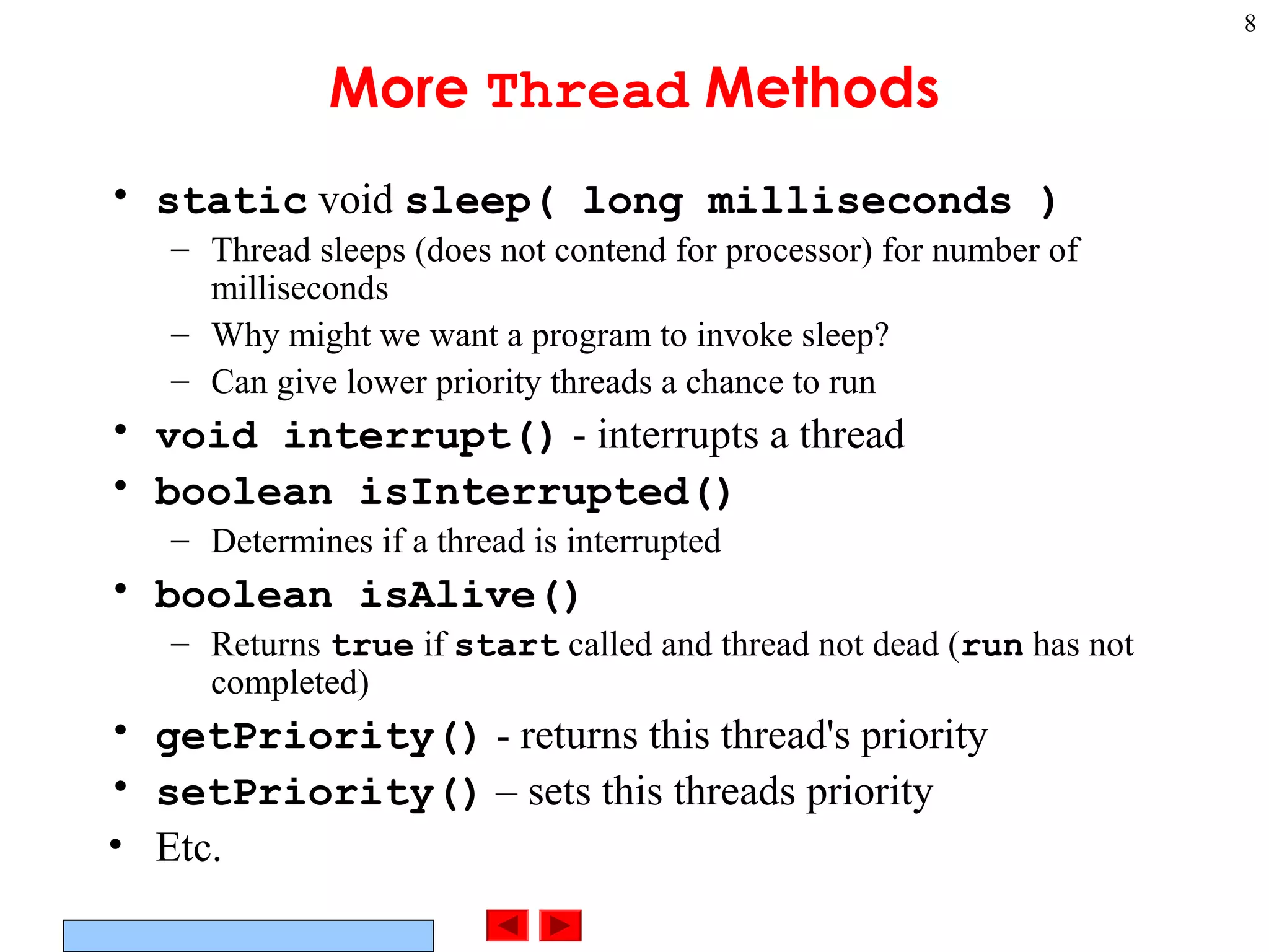 ©Prentice Hall, Inc. All rights reserved.
8
More Thread Methods
• static void sleep( long milliseconds )
– Thread sleeps (does not contend for processor) for number of
milliseconds
– Why might we want a program to invoke sleep?
– Can give lower priority threads a chance to run
• void interrupt() - interrupts a thread
• boolean isInterrupted()
– Determines if a thread is interrupted
• boolean isAlive()
– Returns true if start called and thread not dead (run has not
completed)
• getPriority() - returns this thread's priority
• setPriority() – sets this threads priority
• Etc.
 