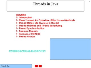 ©Prentice Hall, Inc. All rights reserved.
1
Threads in Java
OOutline
1- Introduction
1- Class Thread: An Overview of the Thread Methods
1- Thread States: Life Cycle of a Thread
1- Thread Priorities and Thread Scheduling
1- Thread Synchronization
1- Daemon Threads
1- Runnable Interface
1- Thread Groups
Nilesh Jha
 