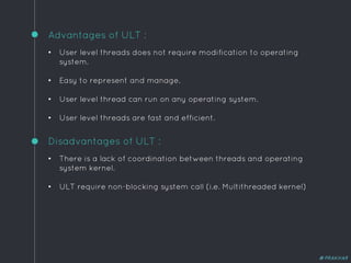 Advantages of ULT :
• User level threads does not require modification to operating
system.
• Easy to represent and manage.
• User level thread can run on any operating system.
• User level threads are fast and efficient.
Disadvantages of ULT :
• There is a lack of coordination between threads and operating
system kernel.
• ULT require non-blocking system call (i.e. Multithreaded kernel)
@PRAKHAR
 