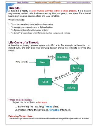 Hamid Ghorbani Java Advanced Tutorial(Threads) https://ir.linkedin.com/in/ghorbanihamid
١
Threads:
A thread is a facility to allow multiple activities within a single process, it is a nested
sequence of method calls, It shares memory, files and per-process state. Each thread
has its own program counter, stack and local variables.
We use Threads:
 To perform asynchronous or background processing
 To Increases the responsiveness of GUI applications
 To Take advantage of multiprocessor systems
 To Simplify program logic when there are multiple independent entities
Life Cycle of a Thread:
A thread goes through various stages in its life cycle. For example, a thread is born,
started, runs, and then dies. The following diagram shows the complete life cycle of a
thread.
Thread implementation:
In java can be achieved in two ways:
1. Extending the java.lang.Thread class.
2.Implementing the java.lang.Runnable Interface.
Extending Thread class:
Thread class provide constructors and methods to create and perform operations on a thread.
 