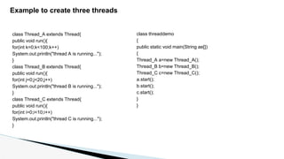 Example to create three threads
class Thread_A extends Thread{
public void run(){
for(int k=0;k<100;k++)
System.out.println("thread A is running...");
}
class Thread_B extends Thread{
public void run(){
for(int j=0;j<20;j++)
System.out.println("thread B is running...");
}
class Thread_C extends Thread{
public void run(){
for(int i=0;i<10;i++)
System.out.println("thread C is running...");
}
class threaddemo
{
public static void main(String ae[])
{
Thread_A a=new Thread_A();
Thread_B b=new Thread_B();
Thread_C c=new Thread_C();
a.start();
b.start();
c.start();
}
}
 