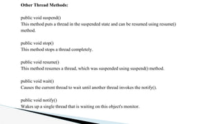 Other Thread Methods:
public void suspend()
This method puts a thread in the suspended state and can be resumed using resume()
method.
public void stop()
This method stops a thread completely.
public void resume()
This method resumes a thread, which was suspended using suspend() method.
public void wait()
Causes the current thread to wait until another thread invokes the notify().
public void notify()
Wakes up a single thread that is waiting on this object's monitor.
 