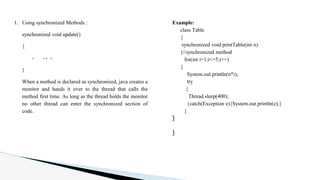 1. Using synchronized Methods :
synchronized void update()
{
- - - -
}
When a method is declared as synchronized, java creates a
monitor and hands it over to the thread that calls the
method first time. As long as the thread holds the monitor
no other thread can enter the synchronized section of
code.
Example:
class Table
{
synchronized void printTable(int n)
{//synchronized method
for(int i=1;i<=5;i++)
{
System.out.println(n*i);
try
{
Thread.sleep(400);
}catch(Exception e){System.out.println(e);}
}
}
}
 