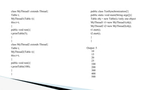class MyThread1 extends Thread{
Table t;
MyThread1(Table t){
this.t=t;
}
public void run(){
t.printTable(5);
}
}
class MyThread2 extends Thread{
Table t;
MyThread2(Table t){
this.t=t;
}
public void run(){
t.printTable(100);
}
}
public class TestSynchronization2{
public static void main(String args[]){
Table obj = new Table();//only one object
MyThread1 t1=new MyThread1(obj);
MyThread2 t2=new MyThread2(obj);
t1.start();
t2.start();
}
}
Output: 5
10
15
20
25
100
200
300
400
500
 