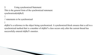 2. Using synchronized Statement:
This is the general form of the synchronized statement:
synchronized(objRef)
{
// statements to be synchronized
}
objRef is a reference to the object being synchronized. A synchronized block ensures that a call to a
synchronized method that is a member of objRef’s class occurs only after the current thread has
successfully entered objRef’s monitor.
 