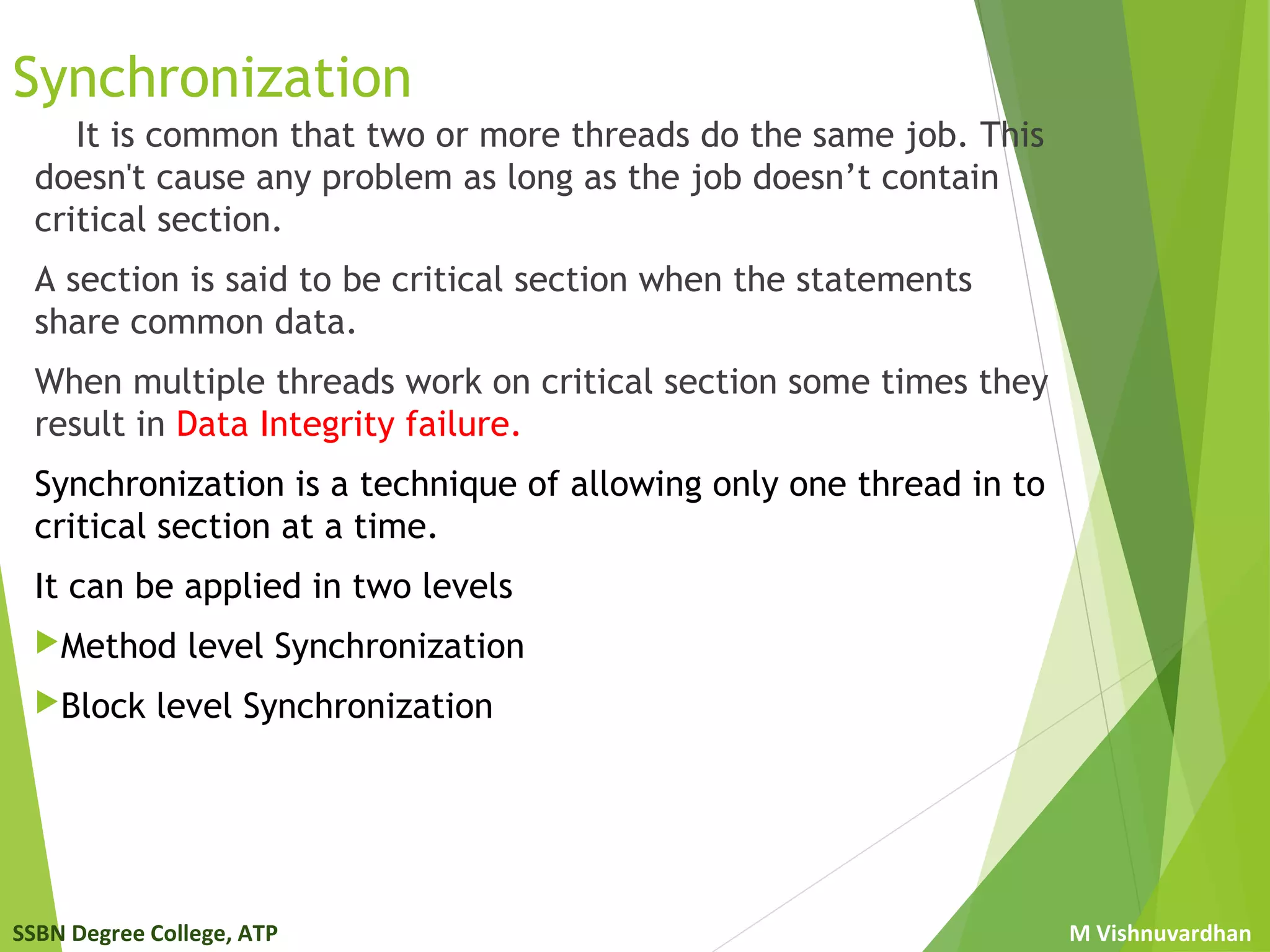 SSBN Degree College, ATP M Vishnuvardhan
Synchronization
It is common that two or more threads do the same job. This
doesn't cause any problem as long as the job doesn’t contain
critical section.
A section is said to be critical section when the statements
share common data.
When multiple threads work on critical section some times they
result in Data Integrity failure.
Synchronization is a technique of allowing only one thread in to
critical section at a time.
It can be applied in two levels
Method level Synchronization
Block level Synchronization
 