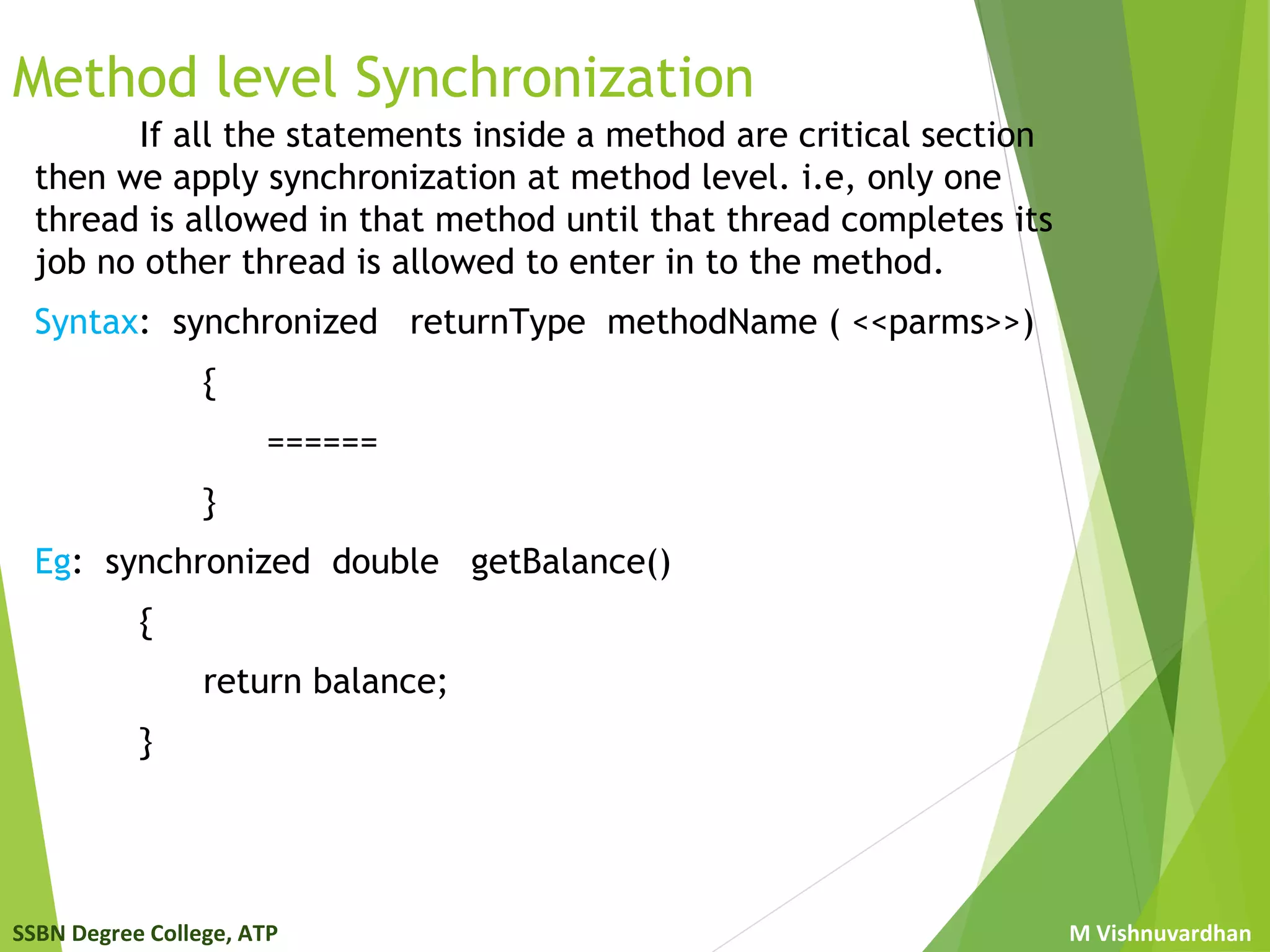SSBN Degree College, ATP M Vishnuvardhan
Method level Synchronization
If all the statements inside a method are critical section
then we apply synchronization at method level. i.e, only one
thread is allowed in that method until that thread completes its
job no other thread is allowed to enter in to the method.
Syntax: synchronized returnType methodName ( <<parms>>)
{
======
}
Eg: synchronized double getBalance()
{
return balance;
}
 