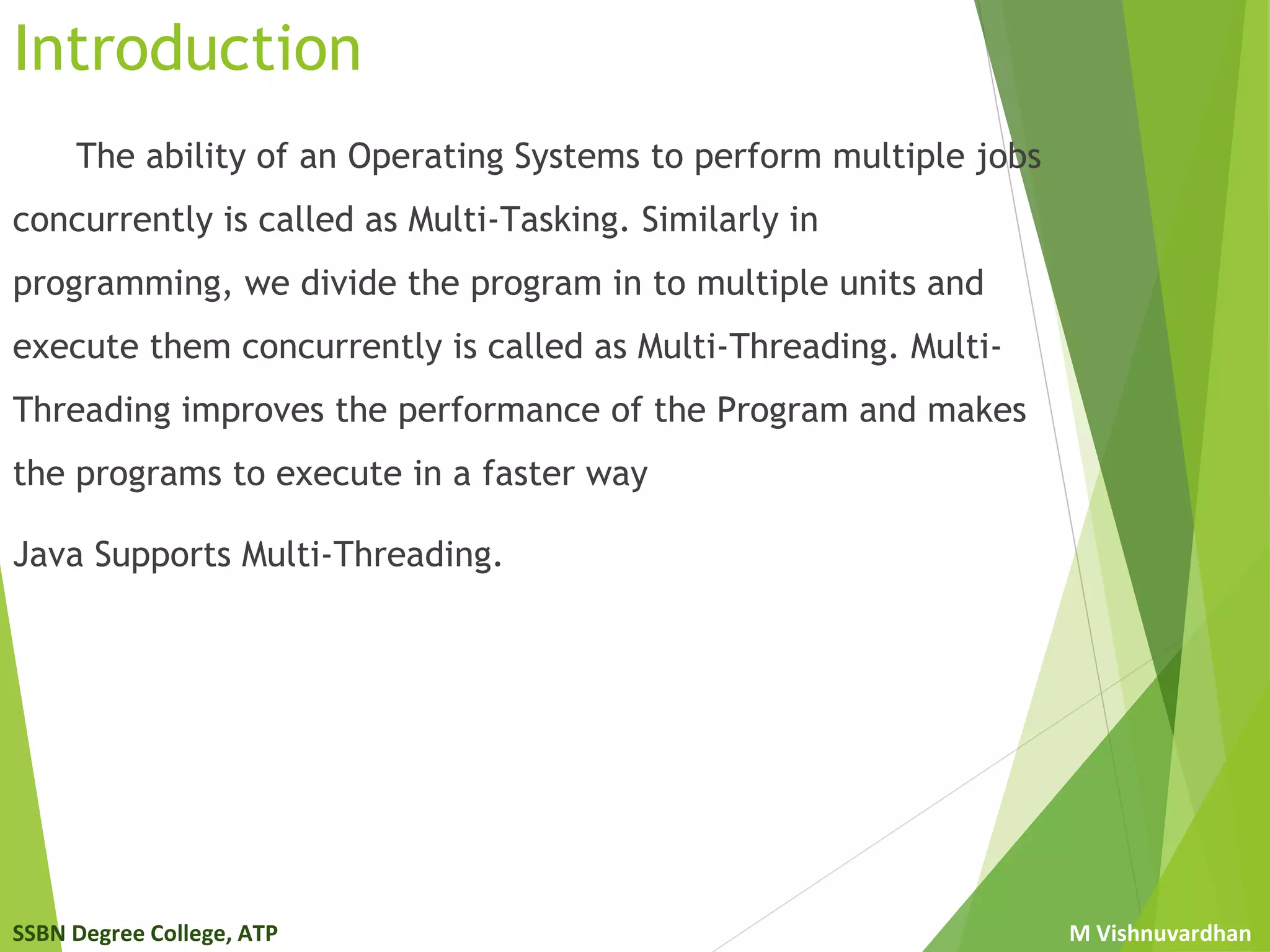 SSBN Degree College, ATP M Vishnuvardhan
Introduction
The ability of an Operating Systems to perform multiple jobs
concurrently is called as Multi-Tasking. Similarly in
programming, we divide the program in to multiple units and
execute them concurrently is called as Multi-Threading. Multi-
Threading improves the performance of the Program and makes
the programs to execute in a faster way
Java Supports Multi-Threading.
 