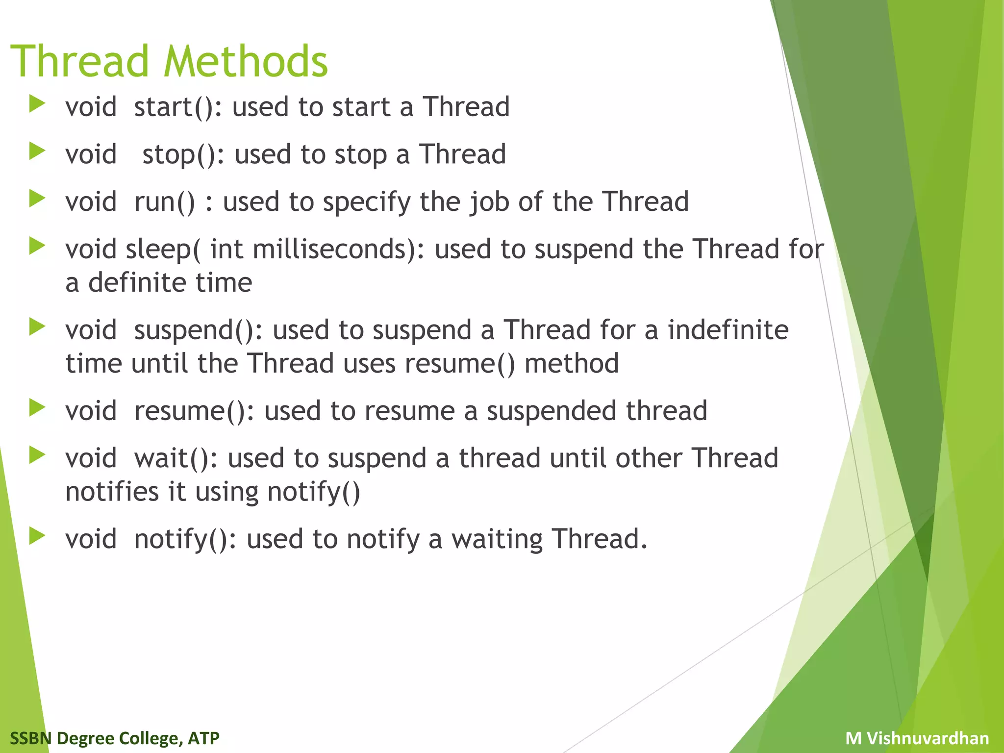 SSBN Degree College, ATP M Vishnuvardhan
Thread Methods
 void start(): used to start a Thread
 void stop(): used to stop a Thread
 void run() : used to specify the job of the Thread
 void sleep( int milliseconds): used to suspend the Thread for
a definite time
 void suspend(): used to suspend a Thread for a indefinite
time until the Thread uses resume() method
 void resume(): used to resume a suspended thread
 void wait(): used to suspend a thread until other Thread
notifies it using notify()
 void notify(): used to notify a waiting Thread.
 