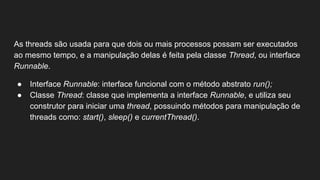 As threads são usada para que dois ou mais processos possam ser executados
ao mesmo tempo, e a manipulação delas é feita pela classe Thread, ou interface
Runnable.
● Interface Runnable: interface funcional com o método abstrato run();
● Classe Thread: classe que implementa a interface Runnable, e utiliza seu
construtor para iniciar uma thread, possuindo métodos para manipulação de
threads como: start(), sleep() e currentThread().
 