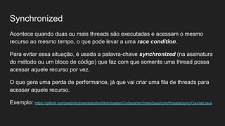 Synchronized
Acontece quando duas ou mais threads são executadas e acessam o mesmo
recurso ao mesmo tempo, o que pode levar a uma race condition.
Para evitar essa situação, é usada a palavra-chave synchronized (na assinatura
do método ou um bloco de código) que faz com que somente uma thread possa
acessar aquele recurso por vez.
O que gera uma perda de performance, já que vai criar uma fila de threads para
acessar aquele recurso.
Exemplo: https://github.com/pedrohubner/estudos/blob/master/Codigos/src/main/java/com/threads/sync/Counter.java
 