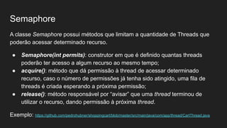 Semaphore
A classe Semaphore possui métodos que limitam a quantidade de Threads que
poderão acessar determinado recurso.
● Semaphore(int permits): construtor em que é definido quantas threads
poderão ter acesso a algum recurso ao mesmo tempo;
● acquire(): método que dá permissão à thread de acessar determinado
recurso, caso o número de permissões já tenha sido atingido, uma fila de
threads é criada esperando a próxima permissão;
● release(): método responsável por “avisar” que uma thread terminou de
utilizar o recurso, dando permissão à próxima thread.
Exemplo: https://github.com/pedrohubner/shoppingcart/blob/master/src/main/java/com/app/thread/CartThread.java
 