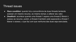 Thread issues
● Race condition: quando há a concorrência de duas threads tentando
acessar um mesmo recurso, ao mesmo tempo, e alterar seu valor.
● Deadlock: acontece quando uma thread-1 espera uma thread-2 liberar o
acesso ao recurso, porém, a thread-2 também está esperando a thread-1
liberar o acesso, o que faz com que nenhuma das duas seja executada.
 