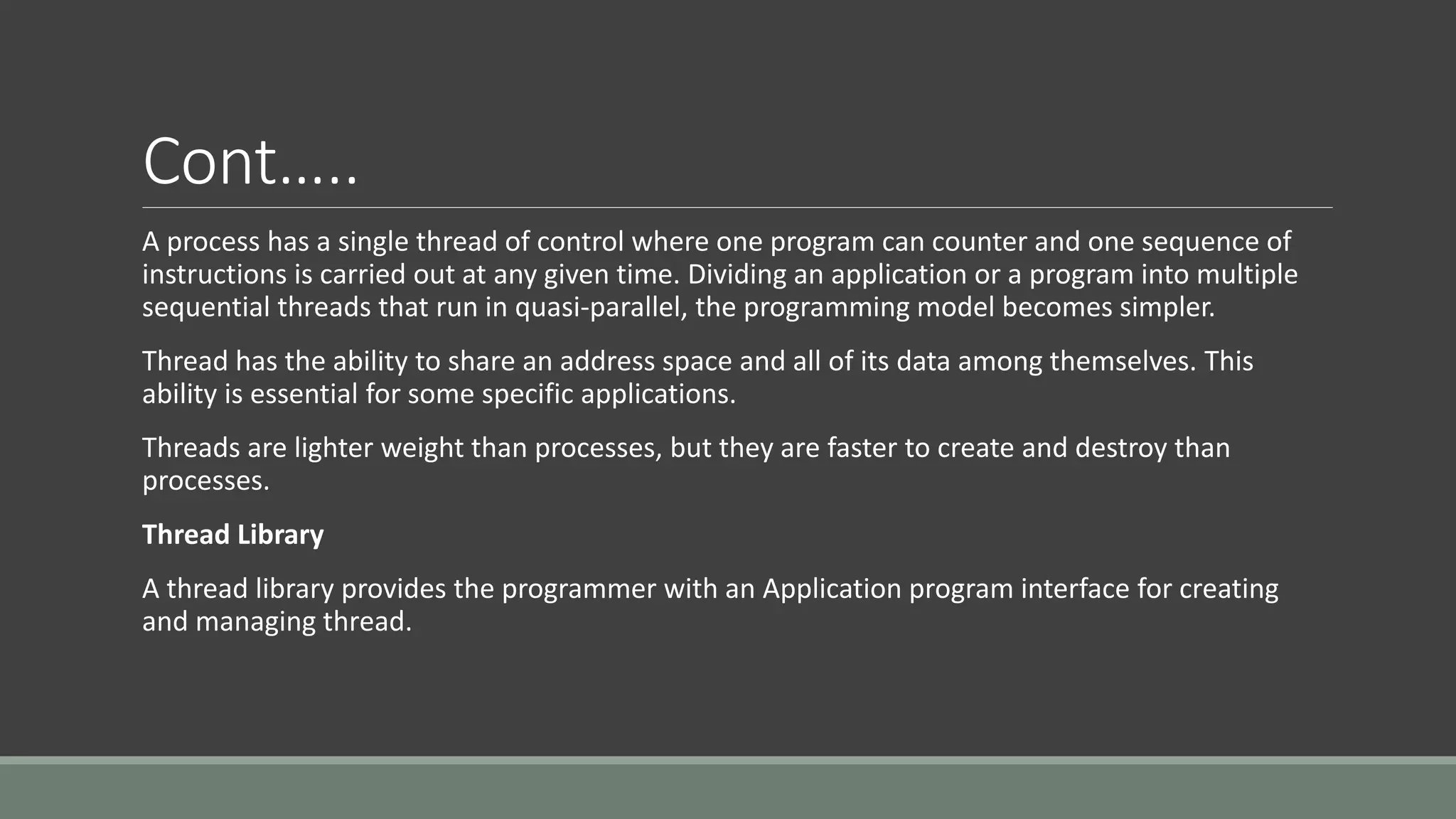 Cont…..
A process has a single thread of control where one program can counter and one sequence of
instructions is carried out at any given time. Dividing an application or a program into multiple
sequential threads that run in quasi-parallel, the programming model becomes simpler.
Thread has the ability to share an address space and all of its data among themselves. This
ability is essential for some specific applications.
Threads are lighter weight than processes, but they are faster to create and destroy than
processes.
Thread Library
A thread library provides the programmer with an Application program interface for creating
and managing thread.
 