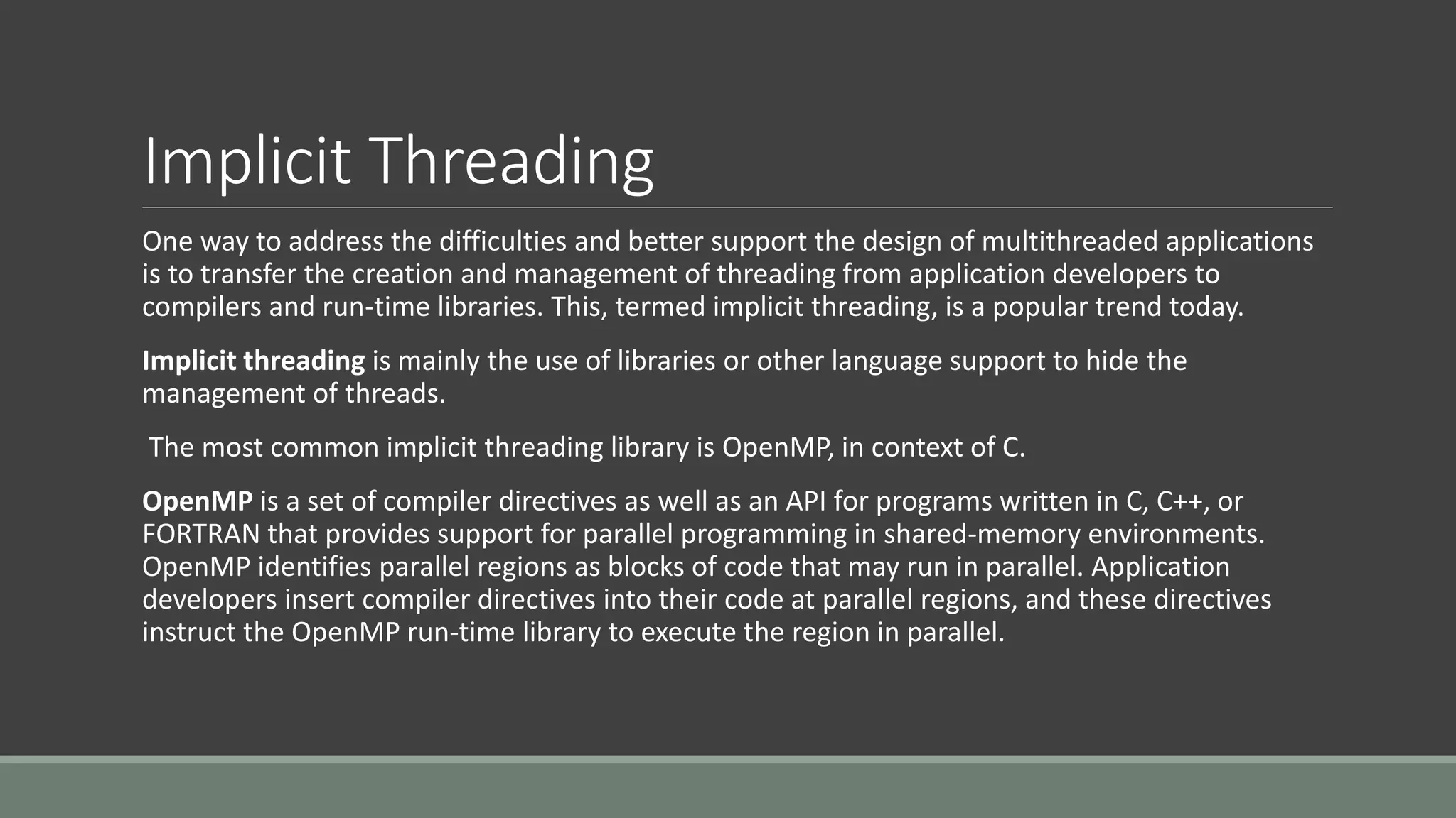 Implicit Threading
One way to address the difficulties and better support the design of multithreaded applications
is to transfer the creation and management of threading from application developers to
compilers and run-time libraries. This, termed implicit threading, is a popular trend today.
Implicit threading is mainly the use of libraries or other language support to hide the
management of threads.
The most common implicit threading library is OpenMP, in context of C.
OpenMP is a set of compiler directives as well as an API for programs written in C, C++, or
FORTRAN that provides support for parallel programming in shared-memory environments.
OpenMP identifies parallel regions as blocks of code that may run in parallel. Application
developers insert compiler directives into their code at parallel regions, and these directives
instruct the OpenMP run-time library to execute the region in parallel.
 