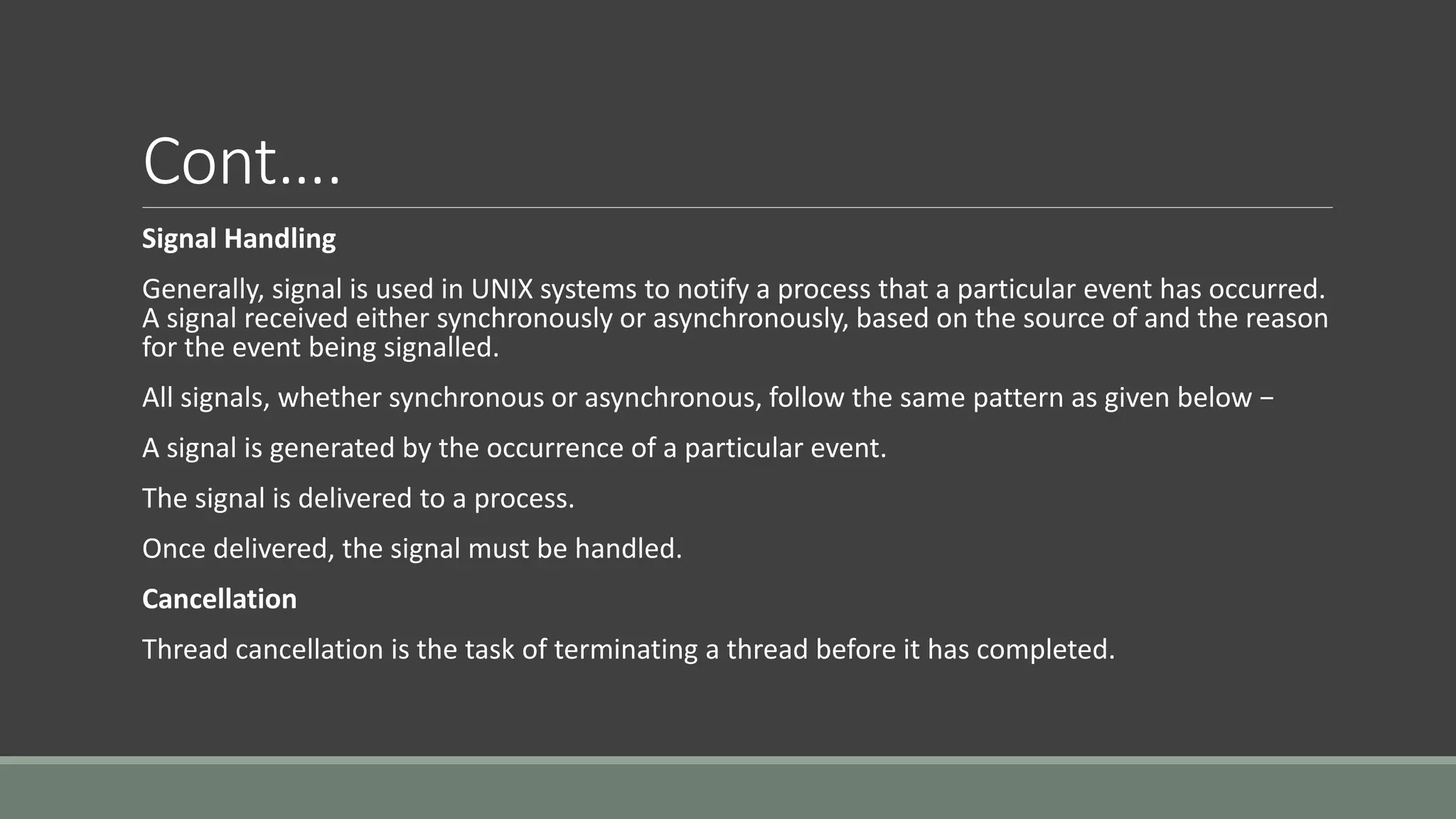 Cont….
Signal Handling
Generally, signal is used in UNIX systems to notify a process that a particular event has occurred.
A signal received either synchronously or asynchronously, based on the source of and the reason
for the event being signalled.
All signals, whether synchronous or asynchronous, follow the same pattern as given below −
A signal is generated by the occurrence of a particular event.
The signal is delivered to a process.
Once delivered, the signal must be handled.
Cancellation
Thread cancellation is the task of terminating a thread before it has completed.
 