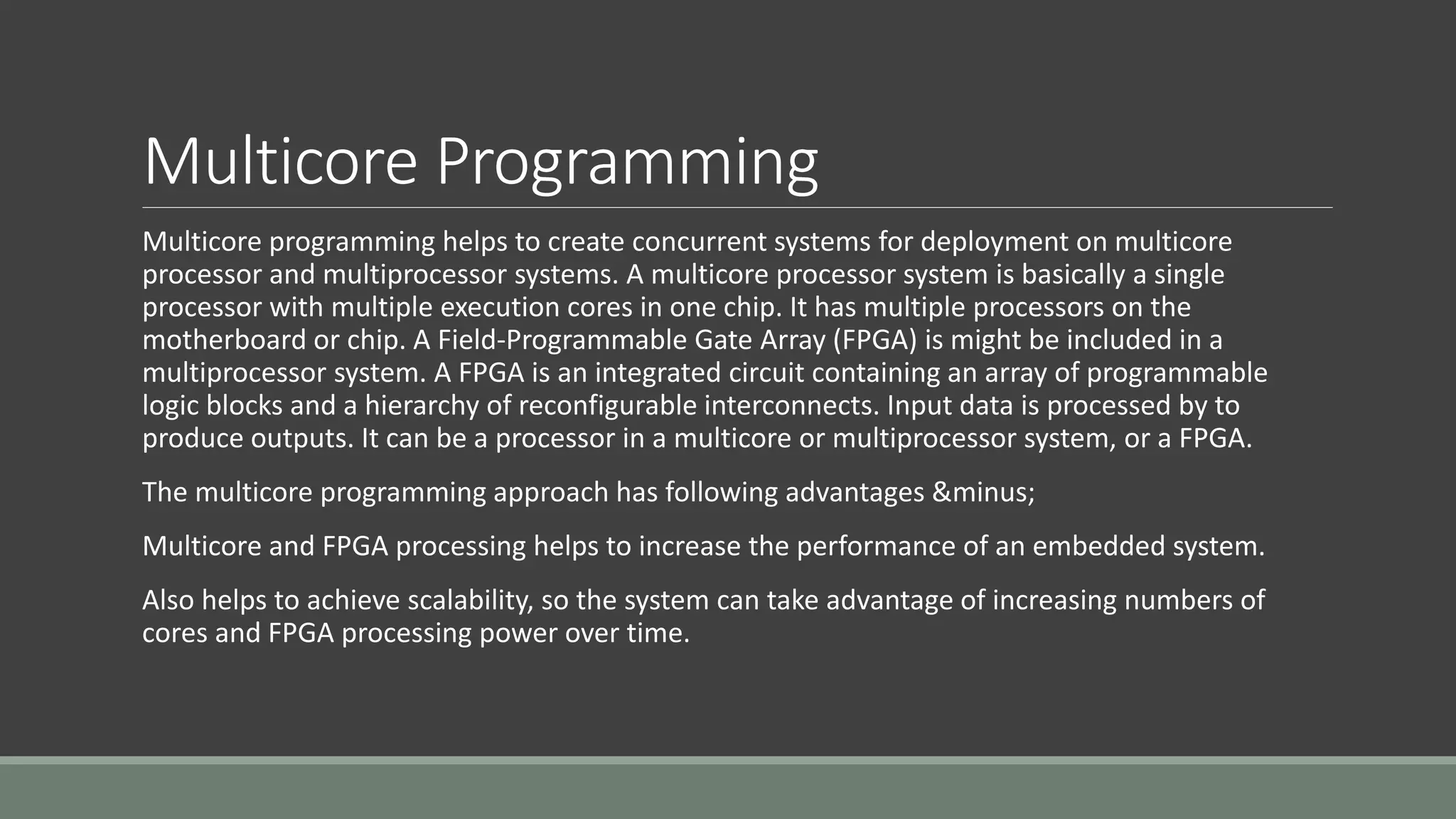 Multicore Programming
Multicore programming helps to create concurrent systems for deployment on multicore
processor and multiprocessor systems. A multicore processor system is basically a single
processor with multiple execution cores in one chip. It has multiple processors on the
motherboard or chip. A Field-Programmable Gate Array (FPGA) is might be included in a
multiprocessor system. A FPGA is an integrated circuit containing an array of programmable
logic blocks and a hierarchy of reconfigurable interconnects. Input data is processed by to
produce outputs. It can be a processor in a multicore or multiprocessor system, or a FPGA.
The multicore programming approach has following advantages &minus;
Multicore and FPGA processing helps to increase the performance of an embedded system.
Also helps to achieve scalability, so the system can take advantage of increasing numbers of
cores and FPGA processing power over time.
 