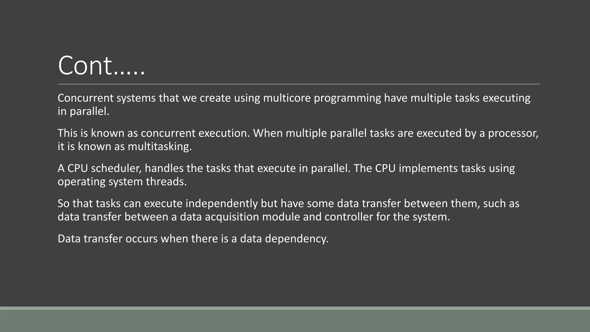 Cont…..
Concurrent systems that we create using multicore programming have multiple tasks executing
in parallel.
This is known as concurrent execution. When multiple parallel tasks are executed by a processor,
it is known as multitasking.
A CPU scheduler, handles the tasks that execute in parallel. The CPU implements tasks using
operating system threads.
So that tasks can execute independently but have some data transfer between them, such as
data transfer between a data acquisition module and controller for the system.
Data transfer occurs when there is a data dependency.
 
